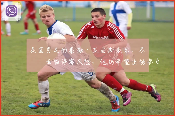 美国男足的泰勒·亚当斯表示，尽管面临停赛风险，他仍希望出场参赛。