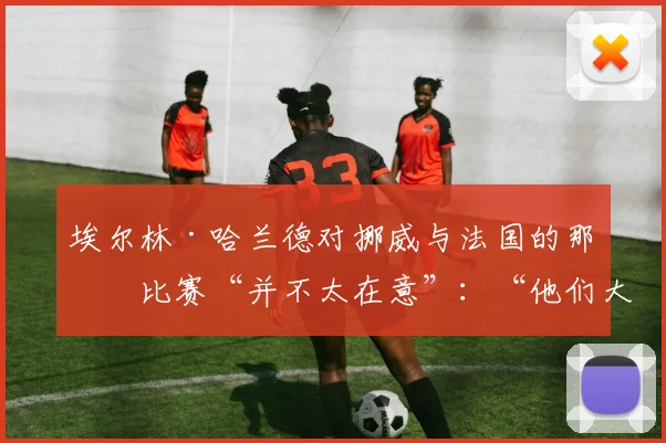 埃尔林·哈兰德对挪威与法国的那场比赛“并不太在意”：“他们大概会赢我们”